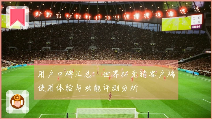用户口碑汇总：世界杯竞猜客户端使用体验与功能评测分析
