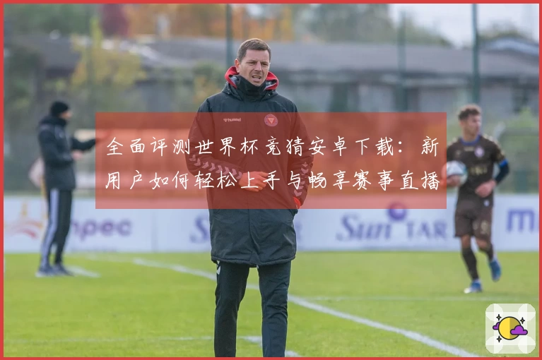 全面评测世界杯竞猜安卓下载：新用户如何轻松上手与畅享赛事直播体验